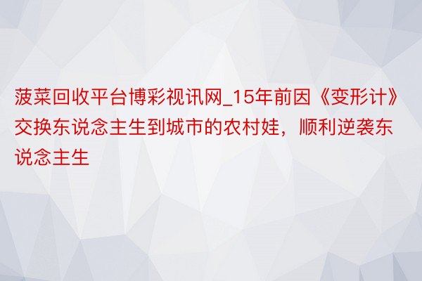 菠菜回收平台博彩视讯网_15年前因《变形计》交换东说念主生到城市的农村娃，顺利逆袭东说念主生