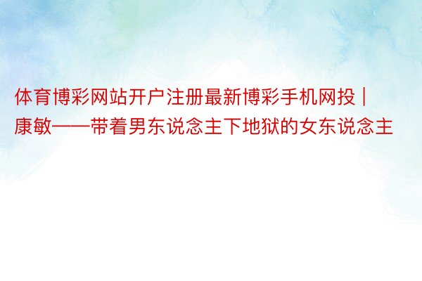 体育博彩网站开户注册最新博彩手机网投 | 康敏——带着男东说念主下地狱的女东说念主