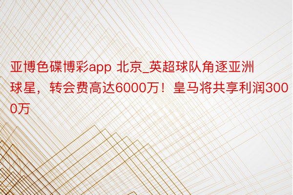 亚博色碟博彩app 北京_英超球队角逐亚洲球星，转会费高达6000万！皇马将共享利润3000万