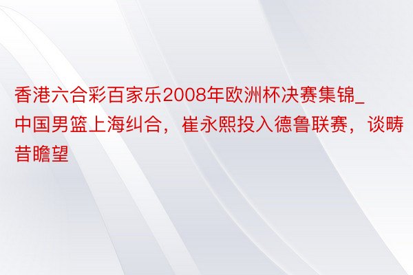 香港六合彩百家乐2008年欧洲杯决赛集锦_中国男篮上海纠合，崔永熙投入德鲁联赛，谈畴昔瞻望