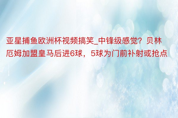 亚星捕鱼欧洲杯视频搞笑_中锋级感觉？贝林厄姆加盟皇马后进6球，5球为门前补射或抢点