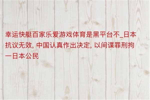 幸运快艇百家乐爱游戏体育是黑平台不_日本抗议无效, 中国认真作出决定, 以间谍罪刑拘一日本公民