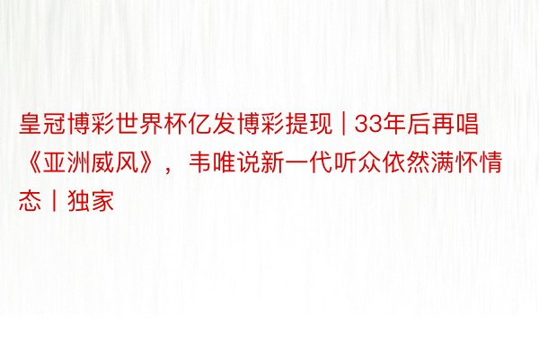 皇冠博彩世界杯亿发博彩提现 | 33年后再唱《亚洲威风》，韦唯说新一代听众依然满怀情态丨独家