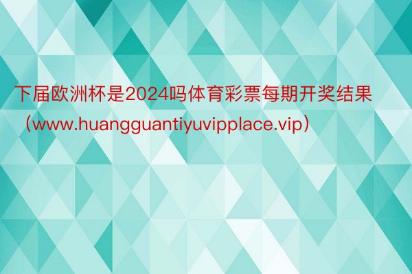 下届欧洲杯是2024吗体育彩票每期开奖结果（www.huangguantiyuvipplace.vip）