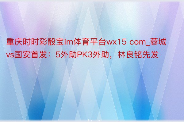 重庆时时彩骰宝im体育平台wx15 com_蓉城vs国安首发：5外助PK3外助，林良铭先发