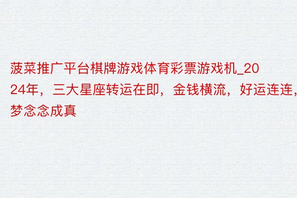 菠菜推广平台棋牌游戏体育彩票游戏机_2024年，三大星座转运在即，金钱横流，好运连连，梦念念成真