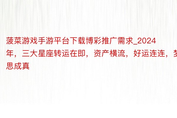 菠菜游戏手游平台下载博彩推广需求_2024年，三大星座转运在即，资产横流，好运连连，梦思成真