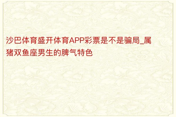 沙巴体育盛开体育APP彩票是不是骗局_属猪双鱼座男生的脾气特色