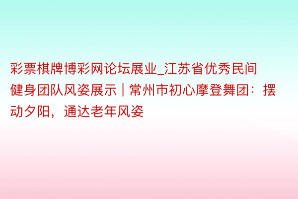 彩票棋牌博彩网论坛展业_江苏省优秀民间健身团队风姿展示 | 常州市初心摩登舞团：摆动夕阳，通达老年风姿