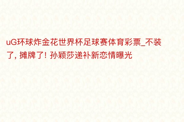 uG环球炸金花世界杯足球赛体育彩票_不装了, 摊牌了! 孙颖莎递补新恋情曝光