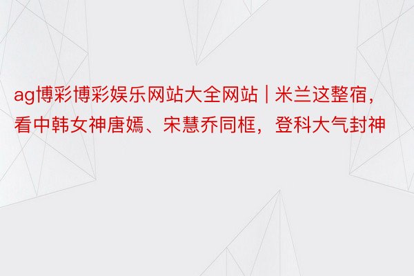 ag博彩博彩娱乐网站大全网站 | 米兰这整宿，看中韩女神唐嫣、宋慧乔同框，登科大气封神