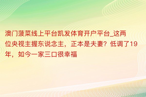 澳门菠菜线上平台凯发体育开户平台_这两位央视主握东说念主，正本是夫妻？低调了19年，如今一家三口很幸福