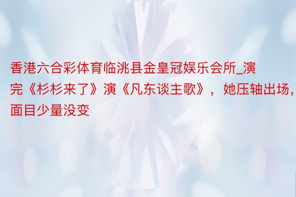 香港六合彩体育临洮县金皇冠娱乐会所_演完《杉杉来了》演《凡东谈主歌》，她压轴出场，面目少量没变