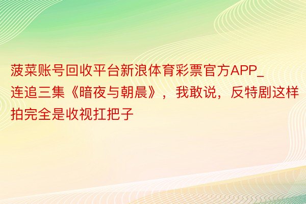 菠菜账号回收平台新浪体育彩票官方APP_连追三集《暗夜与朝晨》，我敢说，反特剧这样拍完全是收视扛把子