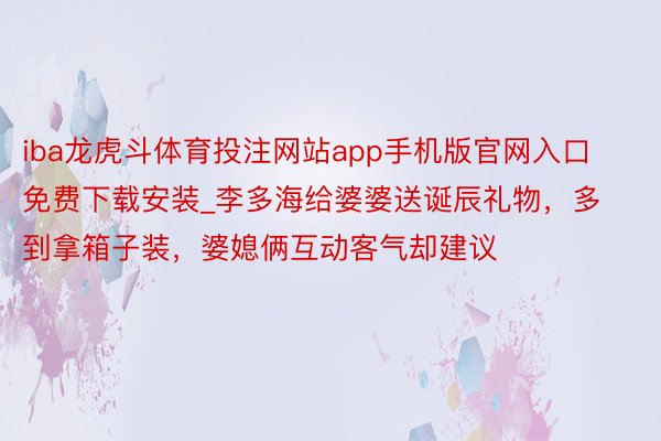 iba龙虎斗体育投注网站app手机版官网入口免费下载安装_李多海给婆婆送诞辰礼物，多到拿箱子装，婆媳俩互动客气却建议