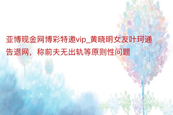 亚博现金网博彩特邀vip_黄晓明女友叶珂通告退网，称前夫无出轨等原则性问题