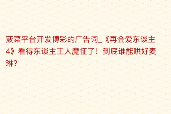 菠菜平台开发博彩的广告词_《再会爱东谈主4》看得东谈主王人魔怔了！到底谁能哄好麦琳？