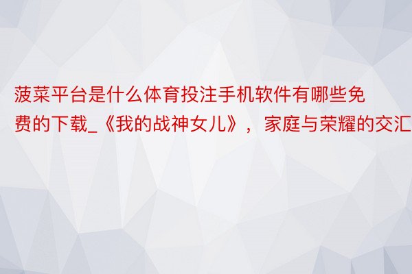 菠菜平台是什么体育投注手机软件有哪些免费的下载_《我的战神女儿》，家庭与荣耀的交汇