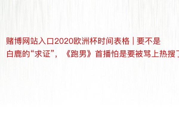 赌博网站入口2020欧洲杯时间表格 | 要不是白鹿的“求证”，《跑男》首播怕是要被骂上热搜了