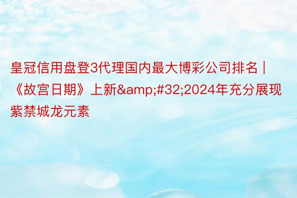 皇冠信用盘登3代理国内最大博彩公司排名 | 《故宫日期》上新&#32;2024年充分展现紫禁城龙元素