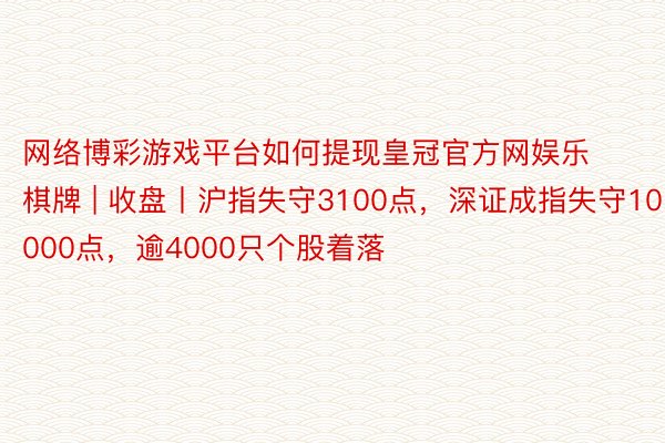 网络博彩游戏平台如何提现皇冠官方网娱乐棋牌 | 收盘丨沪指失守3100点，深证成指失守10000点，逾4000只个股着落