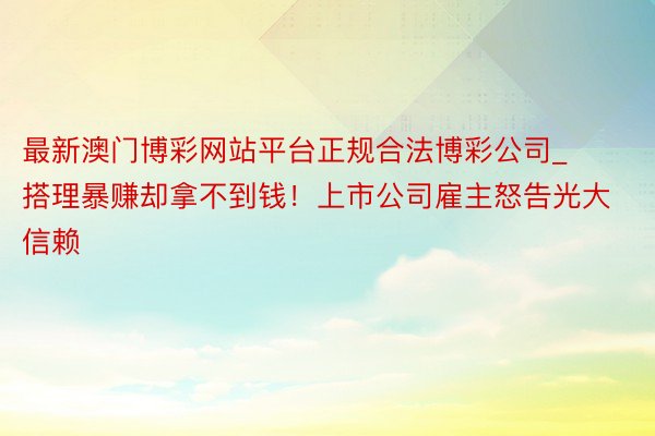 最新澳门博彩网站平台正规合法博彩公司_搭理暴赚却拿不到钱！上市公司雇主怒告光大信赖