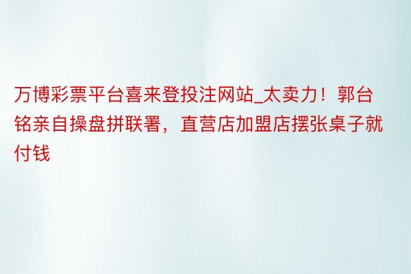 万博彩票平台喜来登投注网站_太卖力！郭台铭亲自操盘拼联署，直营店加盟店摆张桌子就付钱