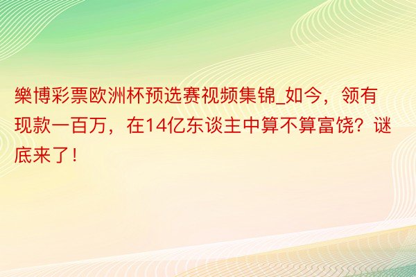 樂博彩票欧洲杯预选赛视频集锦_如今，领有现款一百万，在14亿东谈主中算不算富饶？谜底来了！