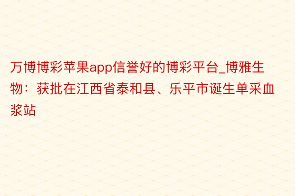 万博博彩苹果app信誉好的博彩平台_博雅生物：获批在江西省泰和县、乐平市诞生单采血浆站