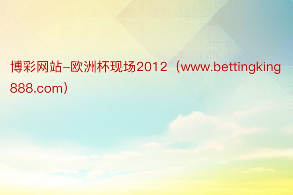 博彩网站-欧洲杯现场2012（www.bettingking888.com）