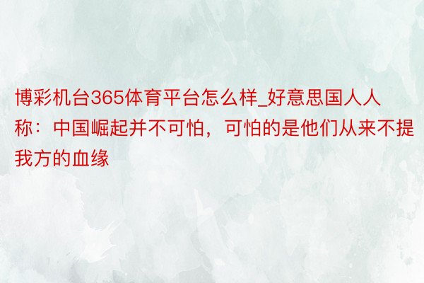 博彩机台365体育平台怎么样_好意思国人人称：中国崛起并不可怕，可怕的是他们从来不提我方的血缘