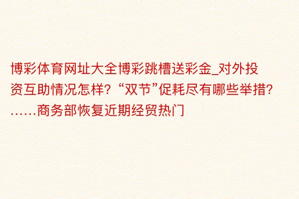 博彩体育网址大全博彩跳槽送彩金_对外投资互助情况怎样？“双节”促耗尽有哪些举措？……商务部恢复近期经贸热门