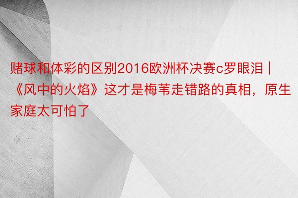 赌球和体彩的区别2016欧洲杯决赛c罗眼泪 | 《风中的火焰》这才是梅苇走错路的真相，原生家庭太可怕了