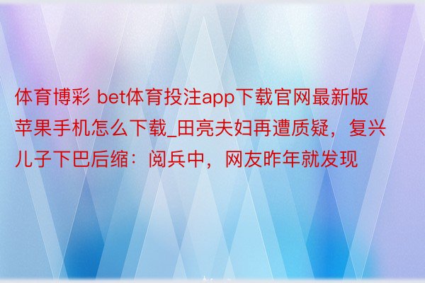 体育博彩 bet体育投注app下载官网最新版苹果手机怎么下载_田亮夫妇再遭质疑，复兴儿子下巴后缩：阅兵中，网友昨年就发现