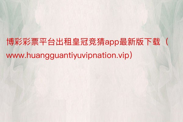 博彩彩票平台出租皇冠竞猜app最新版下载（www.huangguantiyuvipnation.vip）