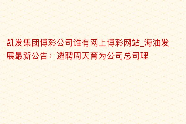 凯发集团博彩公司谁有网上博彩网站_海油发展最新公告：遴聘周天育为公司总司理