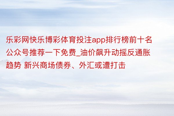 乐彩网快乐博彩体育投注app排行榜前十名公众号推荐一下免费_油价飙升动摇反通胀趋势 新兴商场债券、外汇或遭打击