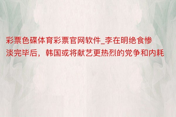彩票色碟体育彩票官网软件_李在明绝食惨淡完毕后,韩国或将献艺更热烈的党争和内耗