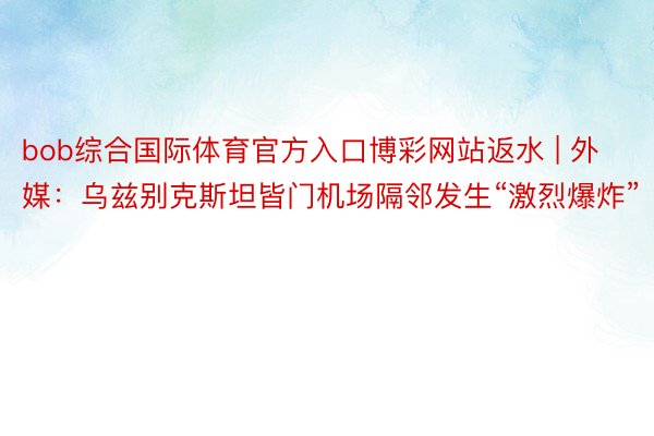 bob综合国际体育官方入口博彩网站返水 | 外媒:乌兹别克斯坦皆门机场隔邻发生“激烈爆炸”